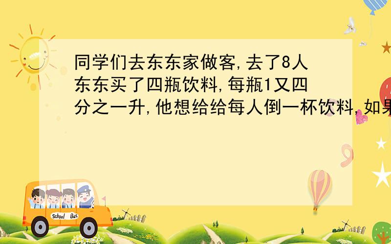 同学们去东东家做客,去了8人东东买了四瓶饮料,每瓶1又四分之一升,他想给给每人倒一杯饮料,如果每杯饮料五分之一升,东东买的四瓶饮料够喝吗?