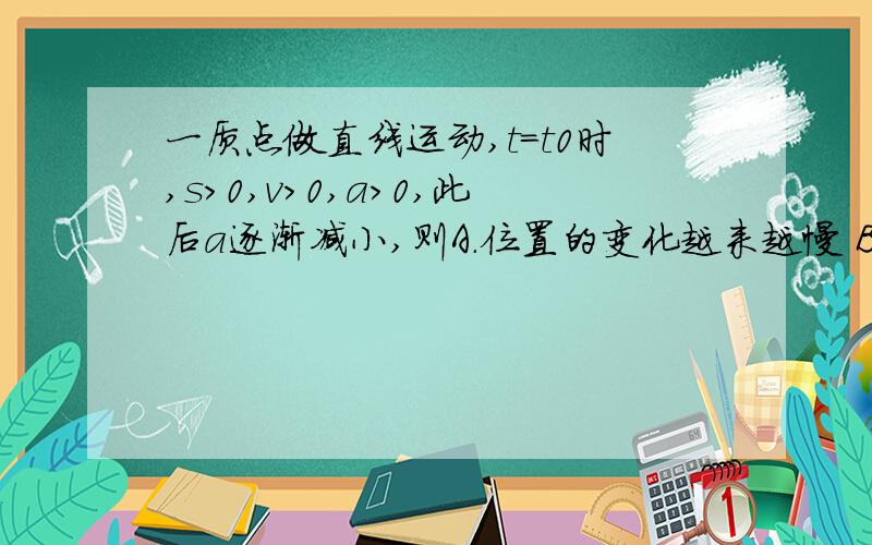 一质点做直线运动,t=t0时,s>0,v>0,a>0,此后a逐渐减小,则A．位置的变化越来越慢 B．速度逐渐减小　C．位移继续增大 D．位移、速度始终为正值正确答案是ADa逐渐减少到负值,那a的大小不就逐渐变