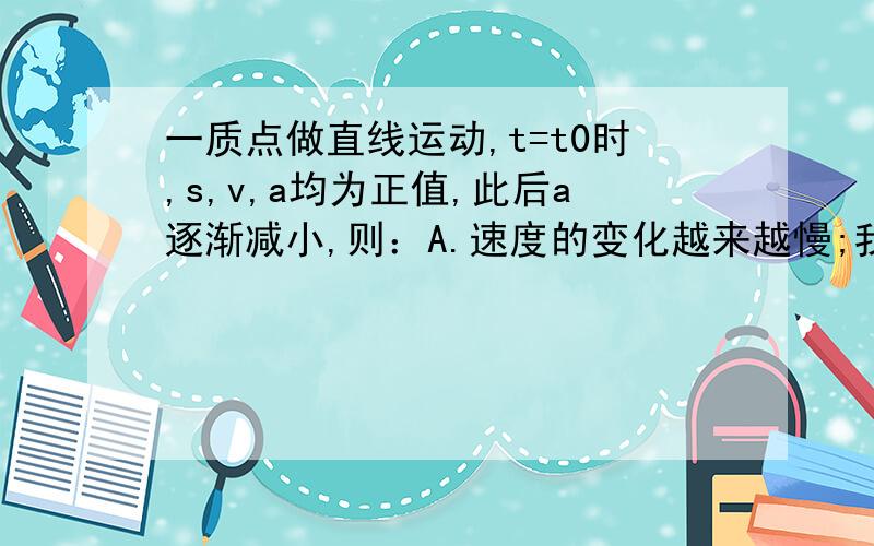 一质点做直线运动,t=t0时,s,v,a均为正值,此后a逐渐减小,则：A.速度的变化越来越慢;我只想知道其中t=t0什么意思,还有s指什么