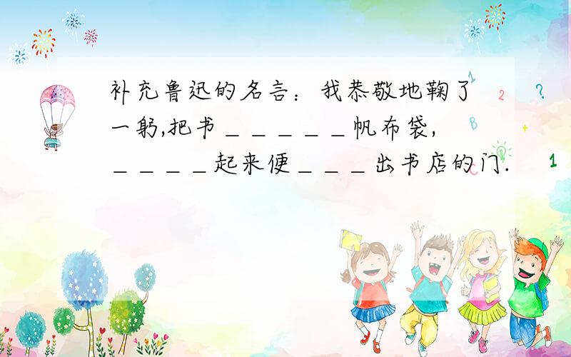 补充鲁迅的名言：我恭敬地鞠了一躬,把书＿＿＿＿＿帆布袋,＿＿＿＿起来便＿＿＿出书店的门.