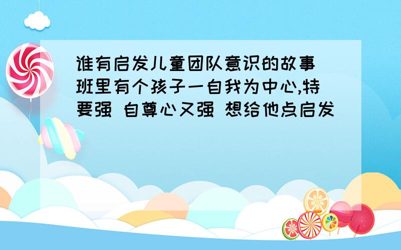 谁有启发儿童团队意识的故事 班里有个孩子一自我为中心,特要强 自尊心又强 想给他点启发