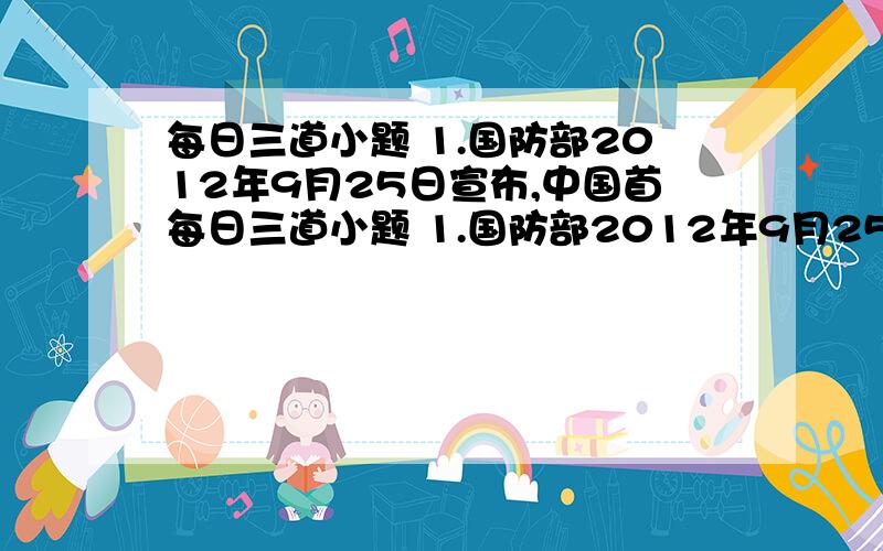 每日三道小题 1.国防部2012年9月25日宣布,中国首每日三道小题 1.国防部2012年9月25日宣布,中国首艘航空母舰“辽宁”号正式交接入列.（海水的密度近似为1000kg/立方米）.求：在某次军事演习时