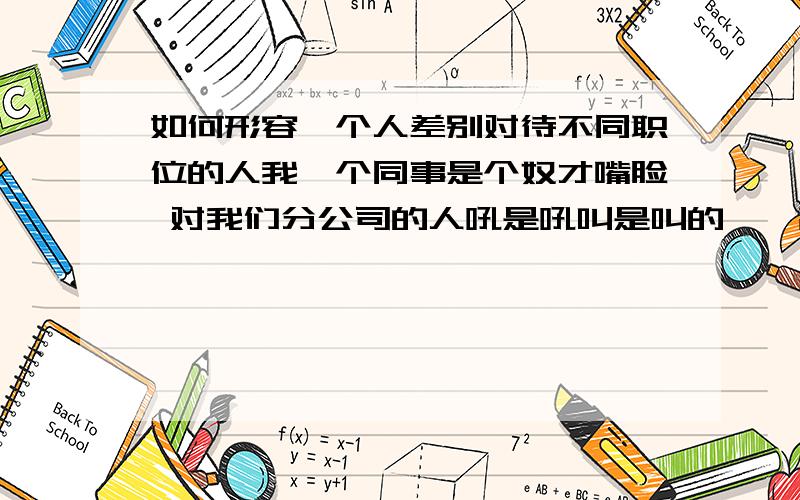 如何形容一个人差别对待不同职位的人我一个同事是个奴才嘴脸 对我们分公司的人吼是吼叫是叫的,一副领导的样子对总公司的人就像是太监见到老佛爷,谄媚的很 说话的语气不知道有多温柔