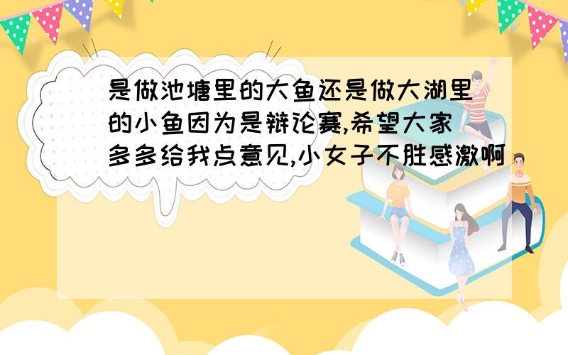 是做池塘里的大鱼还是做大湖里的小鱼因为是辩论赛,希望大家多多给我点意见,小女子不胜感激啊