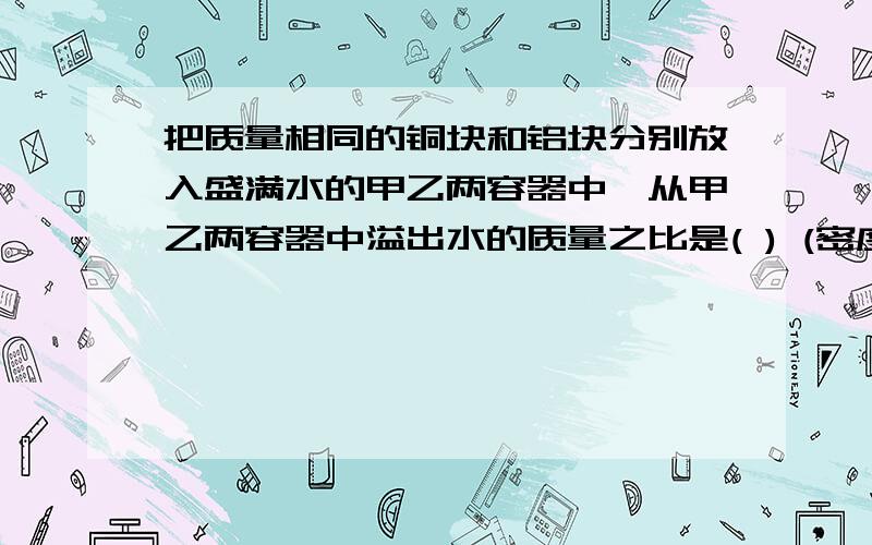 把质量相同的铜块和铝块分别放入盛满水的甲乙两容器中,从甲乙两容器中溢出水的质量之比是( ) (密度铜=8.9×10 的3次方 kg/m 的立方 密度铝= 2.7×10 的3次方 kg/m 的立方）食用油的密度约为0.85×