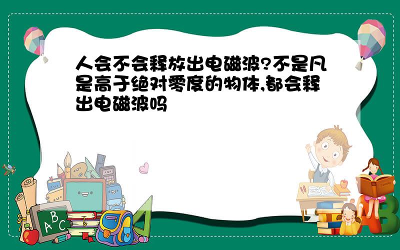 人会不会释放出电磁波?不是凡是高于绝对零度的物体,都会释出电磁波吗