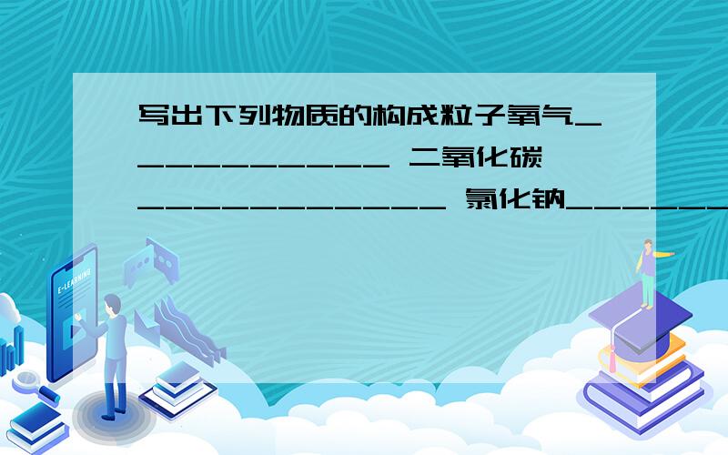 写出下列物质的构成粒子氧气__________ 二氧化碳___________ 氯化钠________晕 我们作业让用文字表达