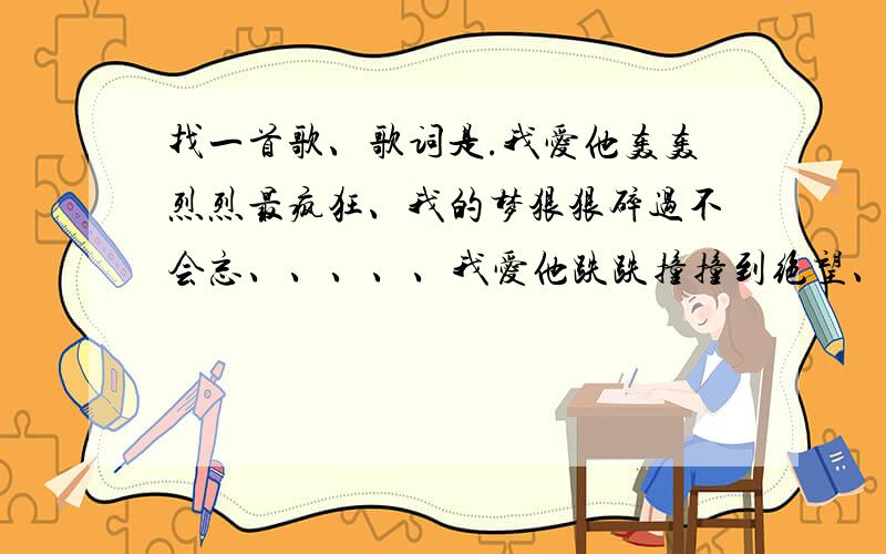 找一首歌、歌词是.我爱他轰轰烈烈最疯狂、我的梦狠狠碎过不会忘、、、、、我爱他跌跌撞撞到绝望、