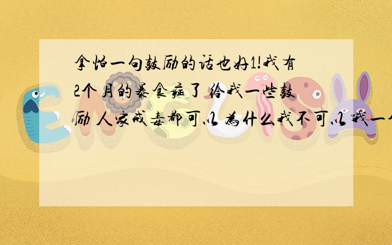 拿怕一句鼓励的话也好1!我有2个月的暴食症了 给我一些鼓励 人家戒毒都可以 为什么我不可以 我一个暴食症怎么不可以 给我一些鼓励 有你们得鼓励 有爱 我一定可以的