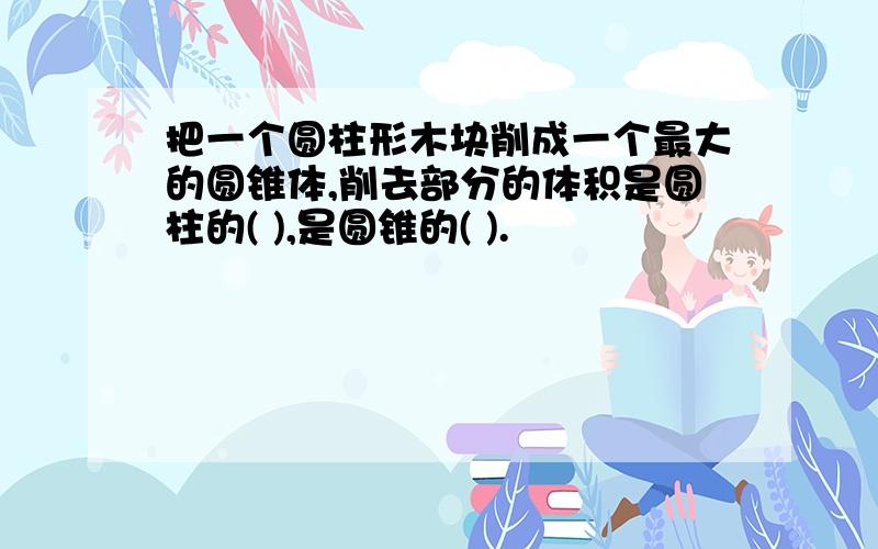 把一个圆柱形木块削成一个最大的圆锥体,削去部分的体积是圆柱的( ),是圆锥的( ).