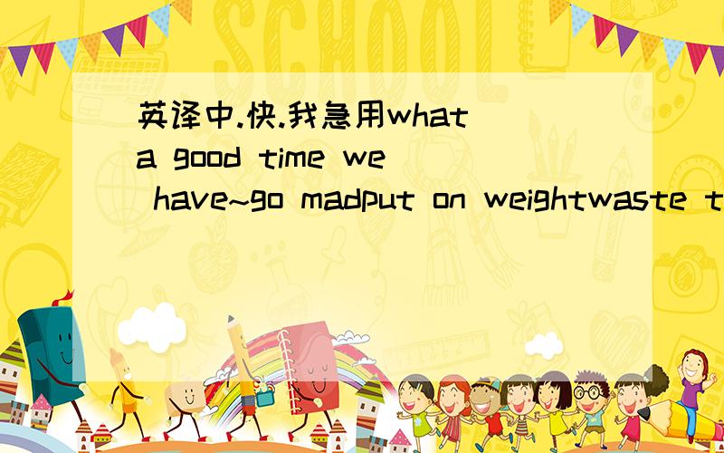 英译中.快.我急用what a good time we have~go madput on weightwaste time doingkeep in touch with sb.belive in oneselflt's a waste of timeyou're lucky to see tht pop starentrance to the theatrehurry offphysical trainingthe sales go upset a good e