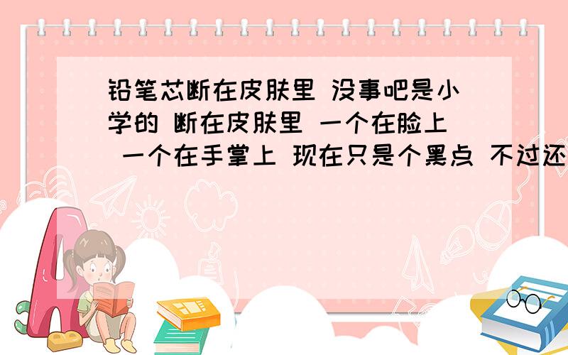 铅笔芯断在皮肤里 没事吧是小学的 断在皮肤里 一个在脸上 一个在手掌上 现在只是个黑点 不过还是有点小担心 不会有什么事情吧