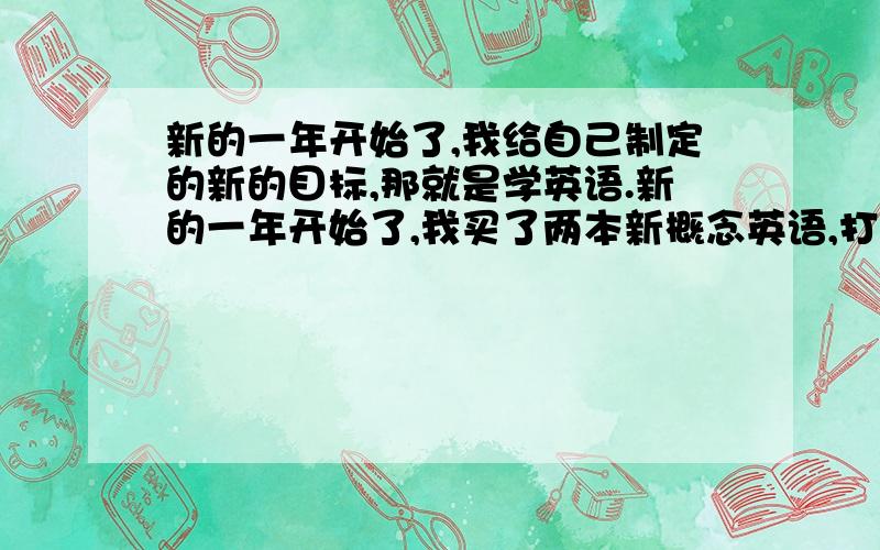 新的一年开始了,我给自己制定的新的目标,那就是学英语.新的一年开始了,我买了两本新概念英语,打算从基础开始学.我一定会坚持下去的,希望大家支持我.