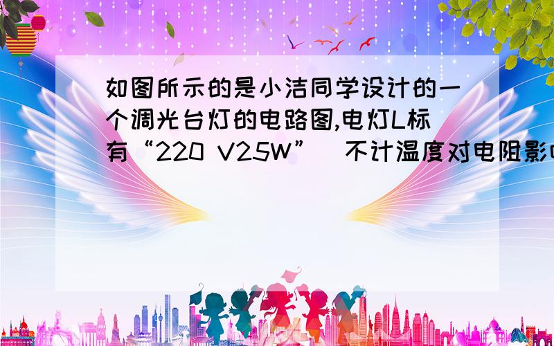 如图所示的是小洁同学设计的一个调光台灯的电路图,电灯L标有“220 V25W”（不计温度对电阻影响,如图所示的是小洁同学设计的一个调光台灯的电路图,电灯L标有“220 V25W”（不计温度对电阻