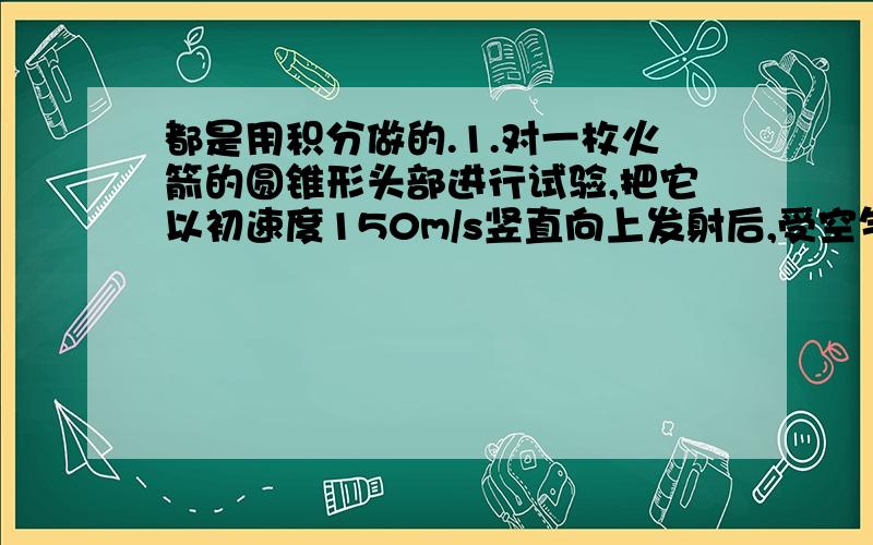 都是用积分做的.1.对一枚火箭的圆锥形头部进行试验,把它以初速度150m/s竖直向上发射后,受空气阻力而减速,其阻力所引起的加速度大小为0.0005v^2,求火箭头部所能达到的最大高度.2.设质量为m