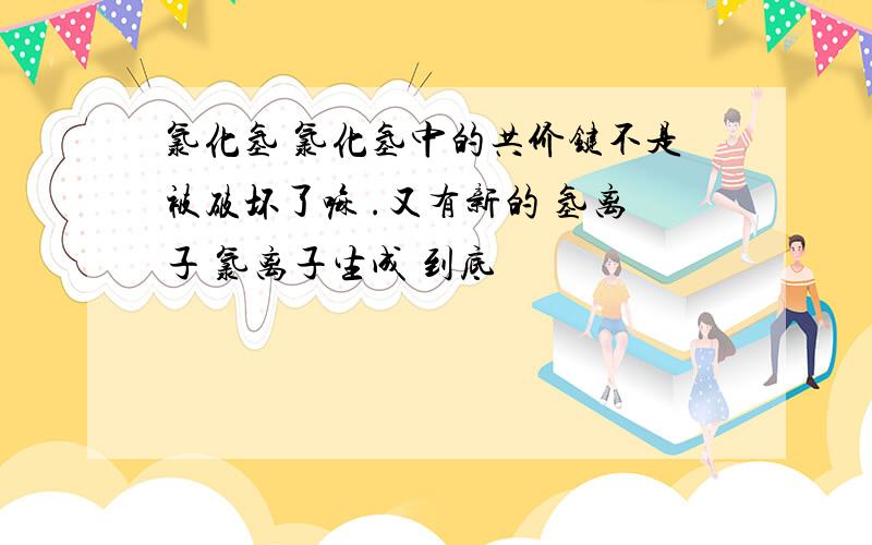 氯化氢 氯化氢中的共价键不是被破坏了嘛 .又有新的 氢离子 氯离子生成 到底