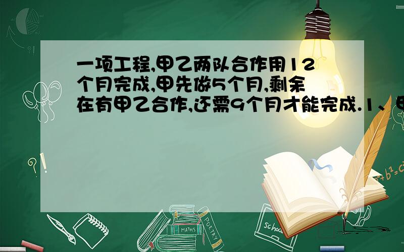 一项工程,甲乙两队合作用12个月完成,甲先做5个月,剩余在有甲乙合作,还需9个月才能完成.1、甲乙两工程单独完成要多几个月?2、已知甲队每月施工费5万元,乙队每月3万元,要是该工程总费用超