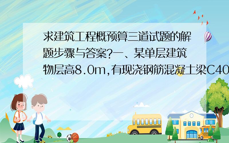 求建筑工程概预算三道试题的解题步骤与答案?一、某单层建筑物层高8.0m,有现浇钢筋混凝土梁C40（40）共7根,每根长8m,断面尺寸0.3*0.6m.梁的图示钢筋总净用量为1.439t.计算梁综合基价费.二、某