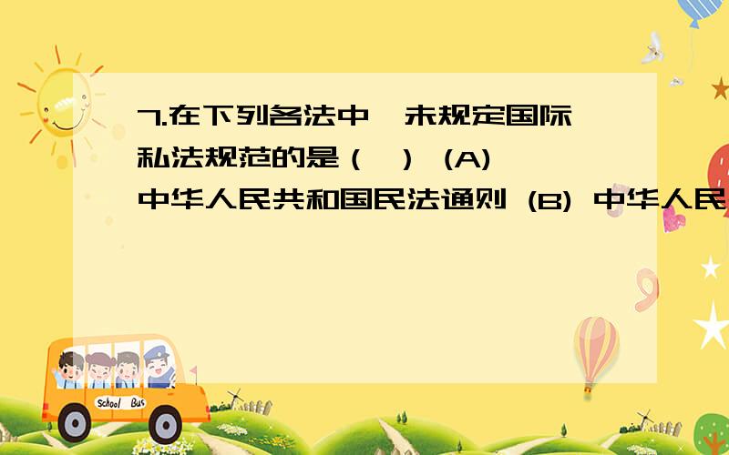 7.在下列各法中,未规定国际私法规范的是（ ） (A) 中华人民共和国民法通则 (B) 中华人民共和国民事诉讼