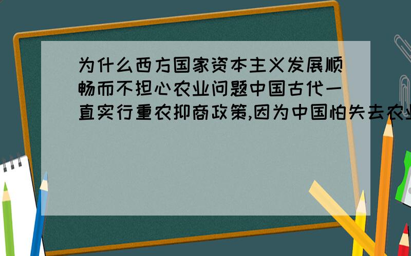 为什么西方国家资本主义发展顺畅而不担心农业问题中国古代一直实行重农抑商政策,因为中国怕失去农业的地位导致国家无粮,但阻碍了资本主义的发展.但西方国家为什么不怕失去农业的地