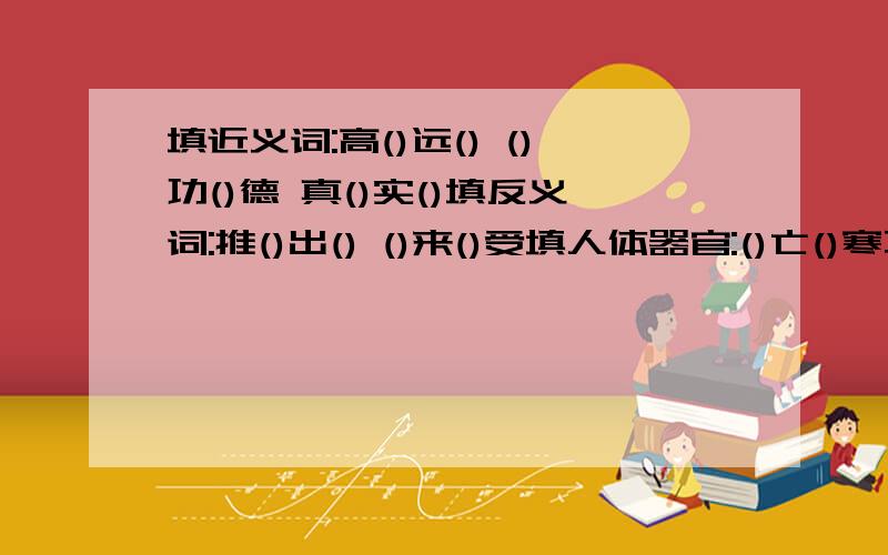 填近义词:高()远() ()功()德 真()实()填反义词:推()出() ()来()受填人体器官:()亡()寒不少成语就是一个历史故事,而且还有主角.请你试着在每个主角后面写一个成语.李白__________赵括__________曹操__