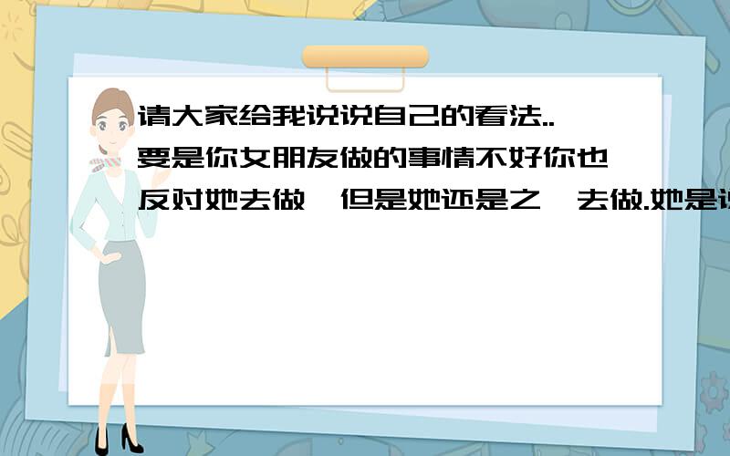 请大家给我说说自己的看法..要是你女朋友做的事情不好你也反对她去做,但是她还是之一去做.她是说为我们以后考虑,但是那个事情本来就是不好.你们说说她心里是怎么想的啊.你是反对她去