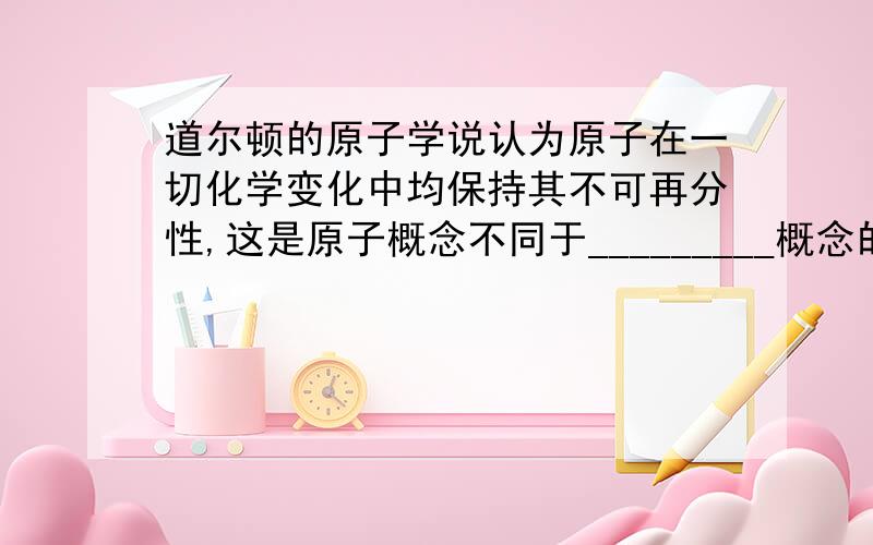 道尔顿的原子学说认为原子在一切化学变化中均保持其不可再分性,这是原子概念不同于_________概念的根本之处