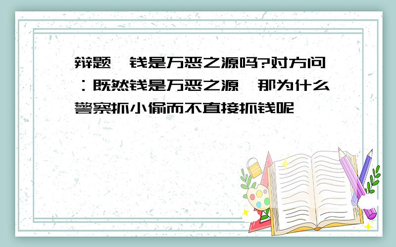 辩题,钱是万恶之源吗?对方问：既然钱是万恶之源,那为什么警察抓小偷而不直接抓钱呢