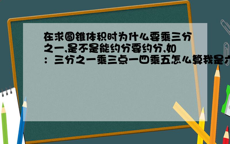 在求圆锥体积时为什么要乘三分之一,是不是能约分要约分,如：三分之一乘三点一四乘五怎么算我是六年级的