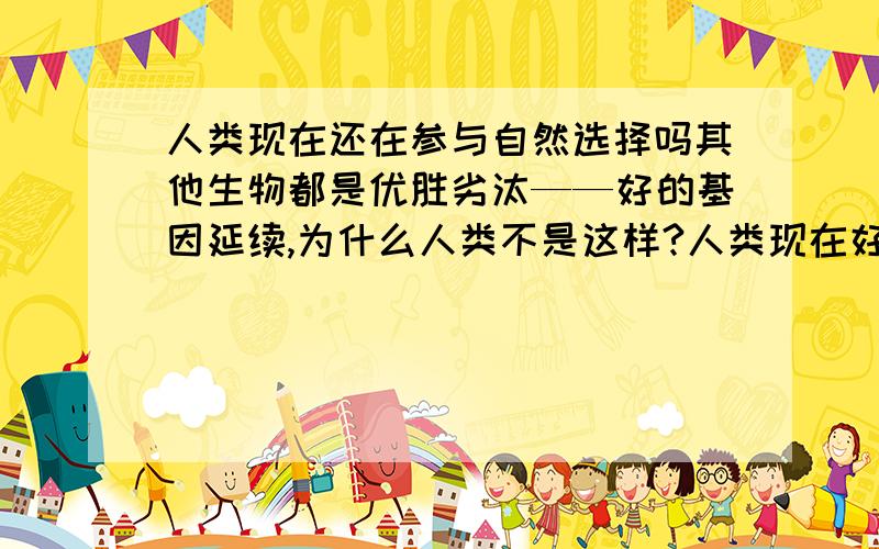 人类现在还在参与自然选择吗其他生物都是优胜劣汰——好的基因延续,为什么人类不是这样?人类现在好的基因和坏的基因并存.而且有些生物的基因比人类优秀,为什么人类生存了下来?