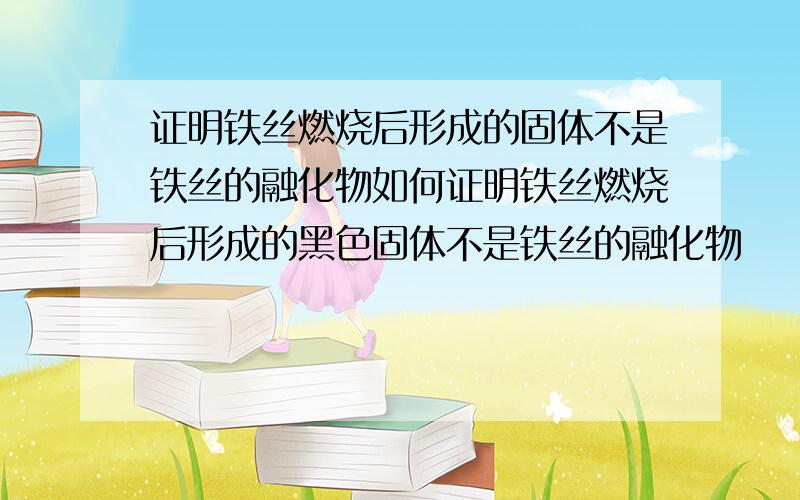 证明铁丝燃烧后形成的固体不是铁丝的融化物如何证明铁丝燃烧后形成的黑色固体不是铁丝的融化物