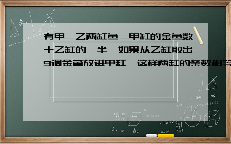 有甲、乙两缸鱼,甲缸的金鱼数十乙缸的一半,如果从乙缸取出9调金鱼放进甲缸,这样两缸的条数相等.甲缸原有金鱼几条?（用方程解）