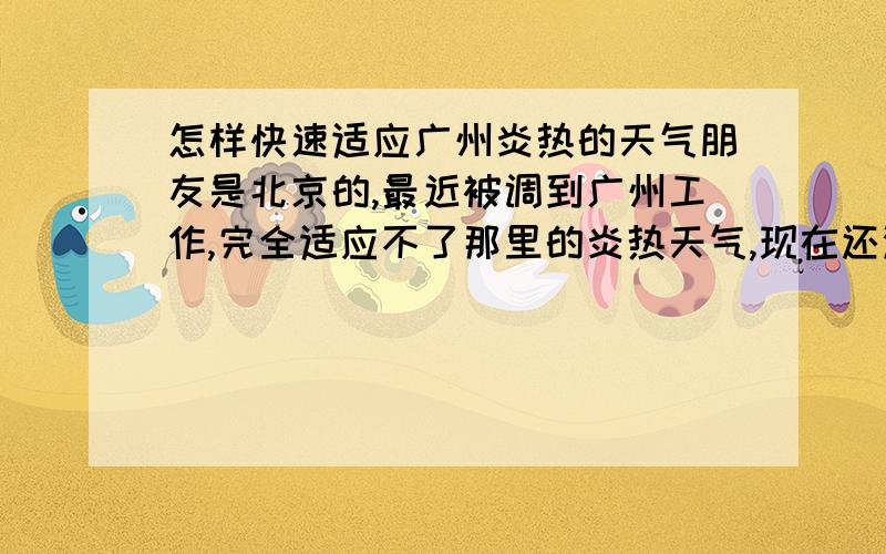 怎样快速适应广州炎热的天气朋友是北京的,最近被调到广州工作,完全适应不了那里的炎热天气,现在还没夏天,不知道到了夏天会怎样.朋友是女的,不知道有什么办法能让她很好地适应广州的