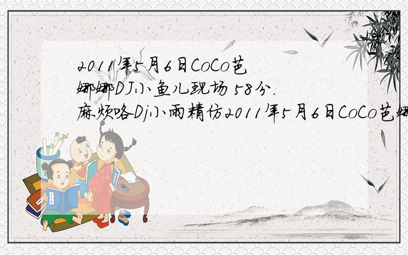 2011年5月6日CoCo芭娜娜DJ小鱼儿现场 58分.麻烦咯Dj小雨精仿2011年5月6日CoCo芭娜娜DJ小鱼儿现场  的最后一首曲.谢谢