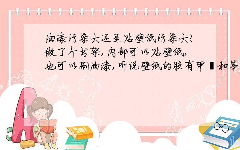 油漆污染大还是贴壁纸污染大?做了个书架,内部可以贴壁纸,也可以刷油漆,听说壁纸的胶有甲醛和苯,而油漆中也有甲醛,请问都买中档货,哪个的污染大?有人说壁纸的胶污染数年还在,还呛,但喷