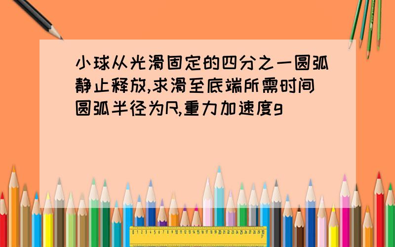 小球从光滑固定的四分之一圆弧静止释放,求滑至底端所需时间圆弧半径为R,重力加速度g