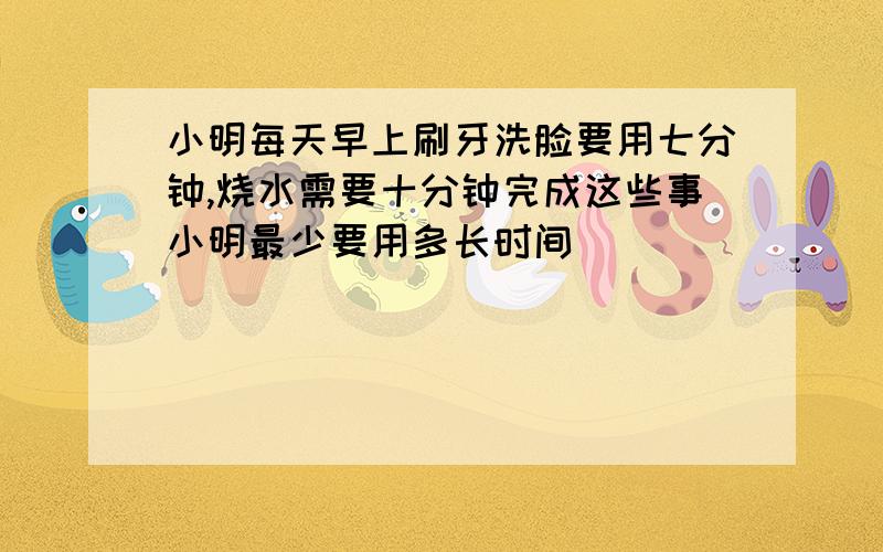 小明每天早上刷牙洗脸要用七分钟,烧水需要十分钟完成这些事小明最少要用多长时间