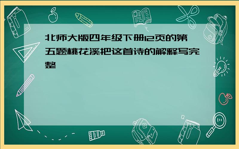 北师大版四年级下册12页的第五题桃花溪把这首诗的解释写完整