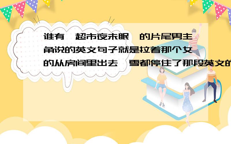 谁有《超市夜未眠》的片尾男主角说的英文句子就是拉着那个女的从房间里出去,雪都停住了那段英文的句子,