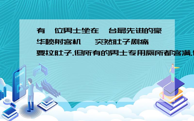 有一位男士坐在一台最先进的豪华喷射客机 ,突然肚子剧痛,要拉肚子.但所有的男士专用厕所都客满.但他实在憋不住了,于是跟空中小姐拜托,让他用一下女生厕所.空中小姐有点为难,但还是答