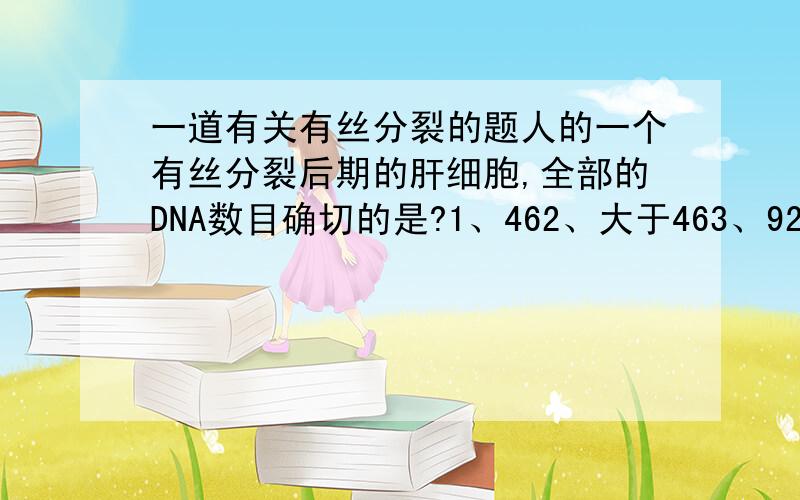 一道有关有丝分裂的题人的一个有丝分裂后期的肝细胞,全部的DNA数目确切的是?1、462、大于463、924、大于92原因?