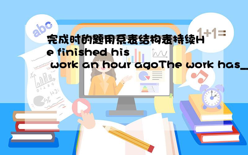 完成时的题用系表结构表持续He finished his work an hour agoThe work has___ ___ for an hour The meeting ended three hours agoThe meeting ___ ___ for three hours He came here two hours ago He______ here for a monthHe______there since a mont