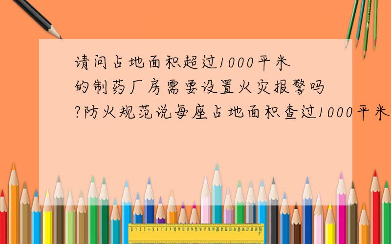 请问占地面积超过1000平米的制药厂房需要设置火灾报警吗?防火规范说每座占地面积查过1000平米的棉、毛、丝、麻、化纤及其织物等丙类仓库需要设置火灾报警,那制药的厂房需要设置火灾报