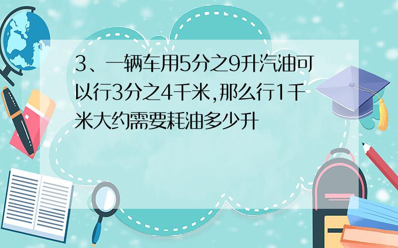 3、一辆车用5分之9升汽油可以行3分之4千米,那么行1千米大约需要耗油多少升