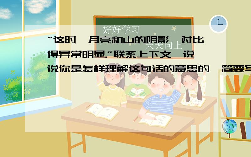 “这时,月亮和山的阴影,对比得异常明显.”联系上下文,说说你是怎样理解这句话的意思的,简要写下来.