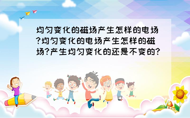 均匀变化的磁场产生怎样的电场?均匀变化的电场产生怎样的磁场?产生均匀变化的还是不变的?