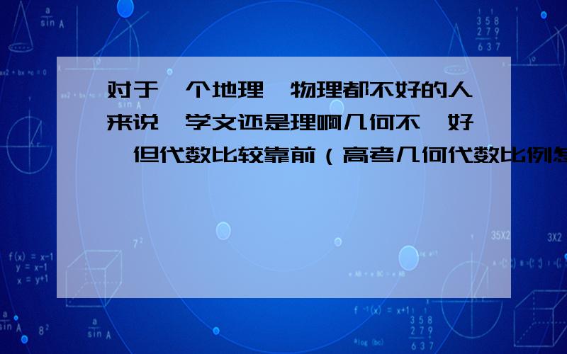 对于一个地理、物理都不好的人来说,学文还是理啊几何不咋好,但代数比较靠前（高考几何代数比例怎么样啊）,所以一平均数学就是中等,有时偏上.化学还不错.政治其实我不怎么喜欢,就是正