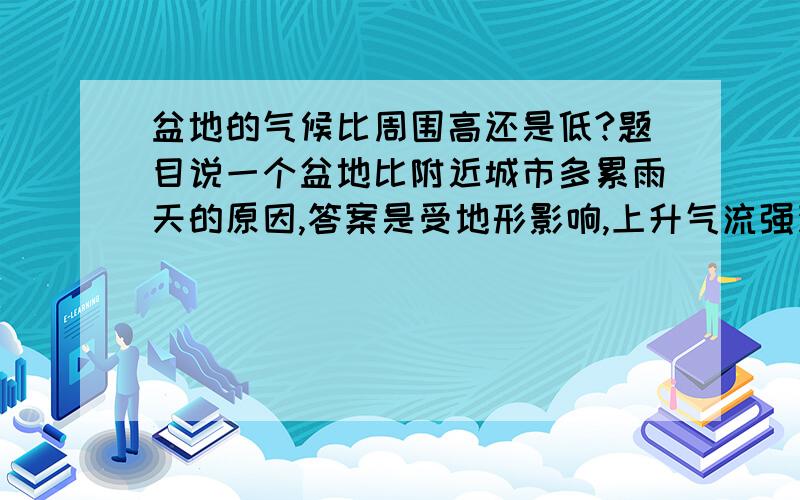 盆地的气候比周围高还是低?题目说一个盆地比附近城市多累雨天的原因,答案是受地形影响,上升气流强烈.我不太明白,是不是盆地比其他地方热?可我感觉盆地底部就像山谷一样会比较凉啊.这