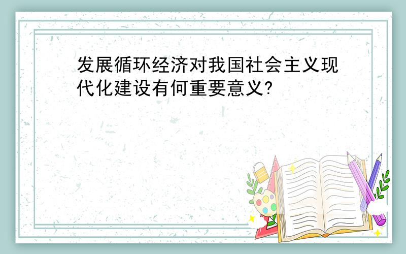 发展循环经济对我国社会主义现代化建设有何重要意义?