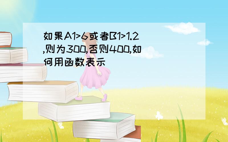 如果A1>6或者B1>1.2,则为300,否则400,如何用函数表示